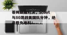 海星直播-关于蒂姆巅峰对决，Scout与80激战美国队分钟，绝杀胜负难料！的信息